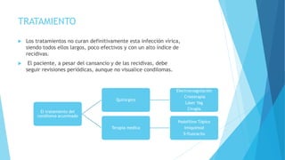 TRATAMIENTO
 Los tratamientos no curan definitivamente esta infección vírica,
siendo todos ellos largos, poco efectivos y con un alto índice de
recidivas.
 El paciente, a pesar del cansancio y de las recidivas, debe
seguir revisiones periódicas, aunque no visualice condilomas.
El tratamiento del
condiloma acuminado
Quirúrgico
Electrocoagulación
Crioterapia
Láser Yag
Cirugía.
Terapia medica
Podofilino Tópico
Imiquimod
5-fluoracilo
 
