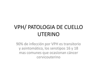 VPH/ PATOLOGIA DE CUELLO
UTERINO
90% de infección por VPH es transitorio
y asintomático, los serotipos 16 y 18
mas comunes que ocasionan cáncer
cervicouterino
 
