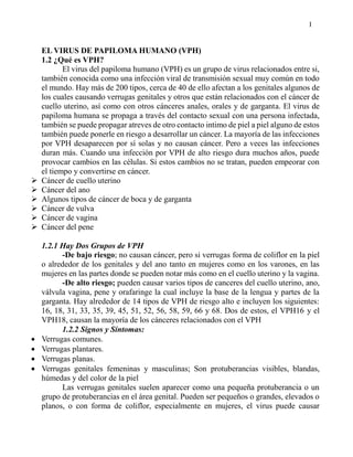 I
EL VIRUS DE PAPILOMA HUMANO (VPH)
1.2 ¿Qué es VPH?
El virus del papiloma humano (VPH) es un grupo de virus relacionados entre si,
también conocida como una infección viral de transmisión sexual muy común en todo
el mundo. Hay más de 200 tipos, cerca de 40 de ello afectan a los genitales algunos de
los cuales causando verrugas genitales y otros que están relacionados con el cáncer de
cuello uterino, así como con otros cánceres anales, orales y de garganta. El virus de
papiloma humana se propaga a través del contacto sexual con una persona infectada,
también se puede propagar atreves de otro contacto intimo de piel a piel alguno de estos
también puede ponerle en riesgo a desarrollar un cáncer. La mayoría de las infecciones
por VPH desaparecen por sí solas y no causan cáncer. Pero a veces las infecciones
duran más. Cuando una infección por VPH de alto riesgo dura muchos años, puede
provocar cambios en las células. Si estos cambios no se tratan, pueden empeorar con
el tiempo y convertirse en cáncer.
 Cáncer de cuello uterino
 Cáncer del ano
 Algunos tipos de cáncer de boca y de garganta
 Cáncer de vulva
 Cáncer de vagina
 Cáncer del pene
1.2.1 Hay Dos Grupos de VPH
-De bajo riesgo; no causan cáncer, pero si verrugas forma de coliflor en la piel
o alrededor de los genitales y del ano tanto en mujeres como en los varones, en las
mujeres en las partes donde se pueden notar más como en el cuello uterino y la vagina.
-De alto riesgo; pueden causar varios tipos de canceres del cuello uterino, ano,
válvula vagina, pene y orafaringe la cual incluye la base de la lengua y partes de la
garganta. Hay alrededor de 14 tipos de VPH de riesgo alto e incluyen los siguientes:
16, 18, 31, 33, 35, 39, 45, 51, 52, 56, 58, 59, 66 y 68. Dos de estos, el VPH16 y el
VPH18, causan la mayoría de los cánceres relacionados con el VPH
1.2.2 Signos y Síntomas:
 Verrugas comunes.
 Verrugas plantares.
 Verrugas planas.
 Verrugas genitales femeninas y masculinas; Son protuberancias visibles, blandas,
húmedas y del color de la piel
Las verrugas genitales suelen aparecer como una pequeña protuberancia o un
grupo de protuberancias en el área genital. Pueden ser pequeños o grandes, elevados o
planos, o con forma de coliflor, especialmente en mujeres, el virus puede causar
 