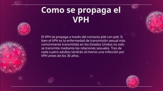 Como se propaga el
VPH
El VPH se propaga a través del contacto piel con piel. Si
bien el VPH es la enfermedad de transmisión sexual más
comúnmente transmitida en los Estados Unidos no solo
se transmite mediante las relaciones sexuales. Tres de
cada cuatro adultos tendrán al menos una infección por
VPH antes de los 30 años.
 