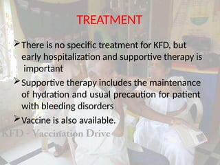 TREATMENT
There is no specific treatment for KFD, but
early hospitalization and supportive therapy is
important
Supportive therapy includes the maintenance
of hydration and usual precaution for patient
with bleeding disorders
Vaccine is also available.
 