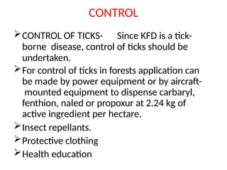 CONTROL
CONTROL OF TICKS- Since KFD is a tick-
borne disease, control of ticks should be
undertaken.
For control of ticks in forests application can
be made by power equipment or by aircraft-
mounted equipment to dispense carbaryl,
fenthion, naled or propoxur at 2.24 kg of
active ingredient per hectare.
Insect repellants.
Protective clothing
Health education
 