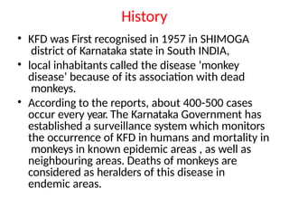 History
• KFD was First recognised in 1957 in SHIMOGA
district of Karnataka state in South INDIA,
• local inhabitants called the disease ‘monkey
disease’ because of its association with dead
monkeys.
• According to the reports, about 400-500 cases
occur every year. The Karnataka Government has
established a surveillance system which monitors
the occurrence of KFD in humans and mortality in
monkeys in known epidemic areas , as well as
neighbouring areas. Deaths of monkeys are
considered as heralders of this disease in
endemic areas.
 