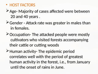 • HOST FACTORS
Age- Majority of cases affected were between
20 and 40 years .
Gender - Attack rate was greater in males than
in females.
Occupation- The attacked people were mostly
cultivators who visited forests accompanying
their cattle or cutting woods
Human activity- The epidemic period
correlates well with the period of greatest
human activity in the forest, i.e., from January
until the onset of rains in June.
 
