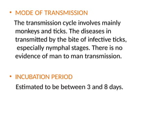 • MODE OF TRANSMISSION
The transmission cycle involves mainly
monkeys and ticks. The diseases in
transmitted by the bite of infective ticks,
especially nymphal stages. There is no
evidence of man to man transmission.
• INCUBATION PERIOD
Estimated to be between 3 and 8 days.
 