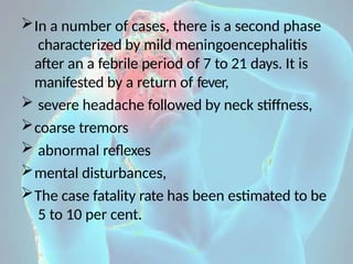 In a number of cases, there is a second phase
characterized by mild meningoencephalitis
after an a febrile period of 7 to 21 days. It is
manifested by a return of fever,
 severe headache followed by neck stiffness,
coarse tremors
 abnormal reflexes
mental disturbances,
The case fatality rate has been estimated to be
5 to 10 per cent.
 
