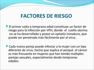 FACTORES DE RIESGO
El primer coito a temprana edad constituye un factor de
riesgo para la infección por VPH, donde el cuello uterino
no se ha desarrollado y posee un epitelio inmaduro, que
puede ser penetrado más fácilmente por el virus.
Cada nueva pareja puede infectar a la mujer con un tipo
diferente de virus, hecho que explica el porqué el cáncer
es más frecuente en mujeres que han tenido múltiples
parejas sexuales, especialmente desde tempranas
edades.
 