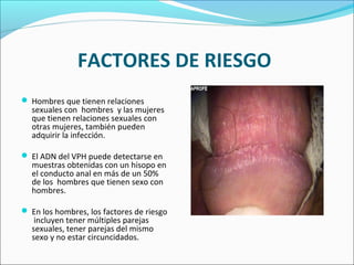 FACTORES DE RIESGO
 Hombres que tienen relaciones
sexuales con hombres y las mujeres
que tienen relaciones sexuales con
otras mujeres, también pueden
adquirir la infección.
 El ADN del VPH puede detectarse en
muestras obtenidas con un hisopo en
el conducto anal en más de un 50%
de los hombres que tienen sexo con
hombres.
 En los hombres, los factores de riesgo
incluyen tener múltiples parejas
sexuales, tener parejas del mismo
sexo y no estar circuncidados.
 
