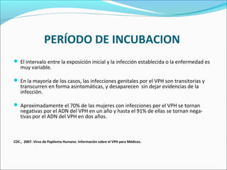 PERÍODO DE INCUBACION
 El intervalo entre la exposición inicial y la infección establecida o la enfermedad es
muy variable.
 En la mayoría de los casos, las infecciones genitales por el VPH son transitorias y
transcurren en forma asintomáticas, y desaparecen sin dejar evidencias de la
infección.
 Aproximadamente el 70% de las mujeres con infecciones por el VPH se tornan
negativas por el ADN del VPH en un año y hasta el 91% de ellas se tornan nega­
tivas por el ADN del VPH en dos años.
CDC., 2007. Virus de Papiloma Humano. Información sobre el VPH para Médicos.
 