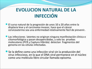 EVOLUCION NATURAL DE LA
INFECCIÓN
El curso natural de la progresión de unos 10 a 20 años entre la
displasia leve y el carcinoma invasor, hace que el cáncer
cervicouterino sea una enfermedad relativamente fácil de prevenir.
Las infecciones latentes no originan ninguna manifestación clínica o
citomorfológica y pasan desapercibidas, y solo las pruebas
moleculares (PCR y Captura Híbrida) detectan fragmentos del
genoma en las células infectadas.
Se la define como una infección viral sin la producción del
virus infeccioso, en la que el DNA viral permanece en el núcleo
como una molécula libre circular llamada episoma.
 