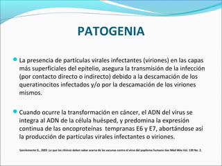 PATOGENIA
La presencia de partículas virales infectantes (viriones) en las capas
más superficiales del epitelio, asegura la transmisión de la infección
(por contacto directo o indirecto) debido a la descamación de los
queratinocitos infectados y/o por la descamación de los viriones
mismos.
Cuando ocurre la transformación en cáncer, el ADN del virus se
integra al ADN de la célula huésped, y predomina la expresión
continua de las oncoproteínas tempranas E6 y E7, abortándose así
la producción de partículas virales infectantes o viriones.
Sanclemente G., 2003 .Lo que los clínicos deben saber acerca de las vacunas contra el virus del papiloma humano Gac Méd Méx Vol. 139 No. 2.
 