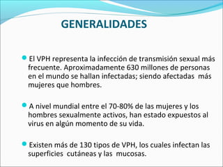 GENERALIDADES
El VPH representa la infección de transmisión sexual más
frecuente. Aproximadamente 630 millones de personas
en el mundo se hallan infectadas; siendo afectadas más
mujeres que hombres.
A nivel mundial entre el 70-80% de las mujeres y los
hombres sexualmente activos, han estado expuestos al
virus en algún momento de su vida.
Existen más de 130 tipos de VPH, los cuales infectan las
superficies cutáneas y las mucosas.
 