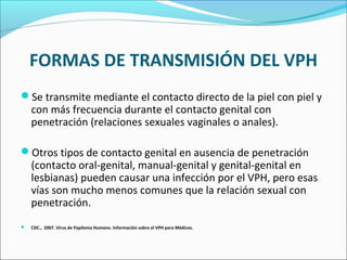 FORMAS DE TRANSMISIÓN DEL VPH
Se transmite mediante el contacto directo de la piel con piel y
con más frecuencia durante el contacto genital con
penetración (relaciones sexuales vaginales o anales).
Otros tipos de contacto genital en ausencia de penetración
(contacto oral-genital, manual-genital y genital-genital en
lesbianas) pueden causar una infección por el VPH, pero esas
vías son mucho menos comunes que la relación sexual con
penetración.
 CDC., 2007. Virus de Papiloma Humano. Información sobre el VPH para Médicos.
 