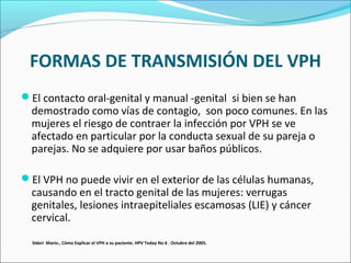 FORMAS DE TRANSMISIÓN DEL VPH
El contacto oral-genital y manual -genital si bien se han
demostrado como vías de contagio, son poco comunes. En las
mujeres el riesgo de contraer la infección por VPH se ve
afectado en particular por la conducta sexual de su pareja o
parejas. No se adquiere por usar baños públicos.
El VPH no puede vivir en el exterior de las células humanas,
causando en el tracto genital de las mujeres: verrugas
genitales, lesiones intraepiteliales escamosas (LIE) y cáncer
cervical.
Sideri Mario., Cómo Explicar el VPH a su paciente. HPV Today No 6 . Octubre del 2005.
 