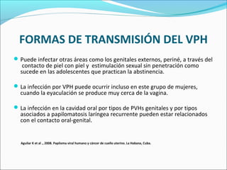 FORMAS DE TRANSMISIÓN DEL VPH
Puede infectar otras áreas como los genitales externos, periné, a través del
contacto de piel con piel y estimulación sexual sin penetración como
sucede en las adolescentes que practican la abstinencia.
La infección por VPH puede ocurrir incluso en este grupo de mujeres,
cuando la eyaculación se produce muy cerca de la vagina.
La infección en la cavidad oral por tipos de PVHs genitales y por tipos
asociados a papilomatosis laríngea recurrente pueden estar relacionados
con el contacto oral-genital.
Aguilar K et al ., 2008. Papiloma viral humano y cáncer de cuello uterino. La Habana, Cuba.
 