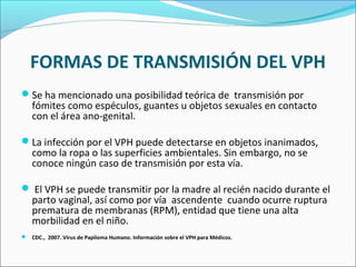 FORMAS DE TRANSMISIÓN DEL VPH
Se ha mencionado una posibilidad teórica de transmisión por
fómites como espéculos, guantes u objetos sexuales en contacto
con el área ano-genital.
La infección por el VPH puede detectarse en objetos inanimados,
como la ropa o las superficies ambientales. Sin embargo, no se
conoce ningún caso de transmisión por esta vía.
 El VPH se puede transmitir por la madre al recién nacido durante el
parto vaginal, así como por vía ascendente cuando ocurre ruptura
prematura de membranas (RPM), entidad que tiene una alta
morbilidad en el niño.
 CDC., 2007. Virus de Papiloma Humano. Información sobre el VPH para Médicos.
 