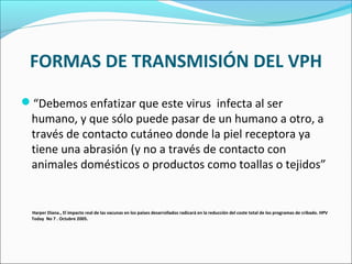 FORMAS DE TRANSMISIÓN DEL VPH
“Debemos enfatizar que este virus infecta al ser
humano, y que sólo puede pasar de un humano a otro, a
través de contacto cutáneo donde la piel receptora ya
tiene una abrasión (y no a través de contacto con
animales domésticos o productos como toallas o tejidos”
Harper Diana., El impacto real de las vacunas en los países desarrollados radicará en la reducción del coste total de los programas de cribado. HPV
Today No 7 . Octubre 2005.
 