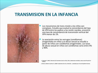TRANSMISION EN LA INFANCIA
 Los mecanismos de trans­misión a los niños son
complejos. Estudio que evaluó la concordancia del tipo
de VPH entre los padres y los recién nacidos, encontró
una tasa de concordancia de transmisión vertical del
VPH menor de 1%.
 La asociación entre las verrugas (condilomas)
anogenitales en niños y el abuso sexual se estudió a
partir de niños con condilomas anogenitales. Las tasas
de abuso sexual en niños con condilomas varía entre 4%
y 90%.
1. Topolanski R, 2006., Infecciones de transmisión sexual en niñas, niños y adolescentes sometidas a abuso sexual Pescando en
Internet
2. Reina JC, Muñoz N, Sanchez GI., 2008. El estado del arte en las infecciones producidas por el virus del papiloma humano
 