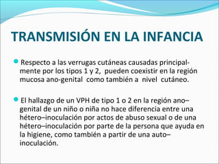 TRANSMISIÓN EN LA INFANCIA
Respecto a las verrugas cutáneas causadas principal­
mente por los tipos 1 y 2, pueden coexistir en la región
mucosa ano­genital como también a nivel cutáneo.
El hallazgo de un VPH de tipo 1 o 2 en la región ano–
genital de un niño o niña no hace diferencia entre una
hétero–inoculación por actos de abuso sexual o de una
hétero–inoculación por parte de la persona que ayuda en
la higiene, como también a partir de una auto–
inoculación.
 