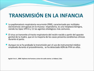 TRANSMISIÓN EN LA INFANCIA
 La papilomatosis respiratoria recurrente (PRR), caracterizada por múltiples
excrecencias verrugosas en la mucosa respiratoria, es una neoplasia benigna,
siendo los tipos VPH 6 y 11 los agentes etiológicos más comunes.
 El virus se transmite al tracto respiratorio del recién nacido a partir del aparato
genital de la madre, que en la mayoría de los casos presenta condilomas clínicos
durante el parto.
 Aunque no se ha probado la transmisión por el uso de instrumental médico
empleado durante el procedimiento, se ha detectado ADN de PVH en ellos.
Aguilar K et al ., 2008. Papiloma viral humano y cáncer de cuello uterino. La Habana, Cuba.
 