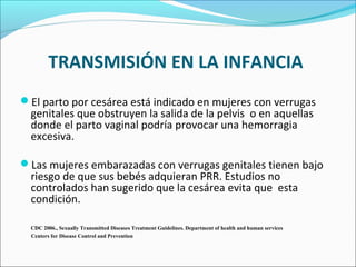 TRANSMISIÓN EN LA INFANCIA
El parto por cesárea está indicado en mujeres con verrugas
genitales que obstruyen la salida de la pelvis o en aquellas
donde el parto vaginal podría provocar una hemorragia
excesiva.
Las mujeres embarazadas con verrugas genitales tienen bajo
riesgo de que sus bebés adquieran PRR. Estudios no
controlados han sugerido que la cesárea evita que esta
condición.
CDC 2006., Sexually Transmitted Diseases Treatment Guidelines. Department of health and human services
Centers for Disease Control and Prevention
 