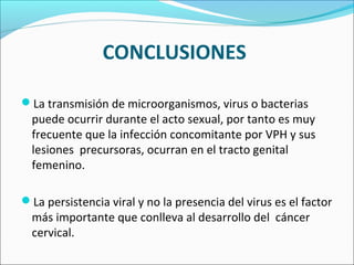 CONCLUSIONES
La transmisión de microorganismos, virus o bacterias
puede ocurrir durante el acto sexual, por tanto es muy
frecuente que la infección concomitante por VPH y sus
lesiones precursoras, ocurran en el tracto genital
femenino.
La persistencia viral y no la presencia del virus es el factor
más importante que conlleva al desarrollo del cáncer
cervical.
 