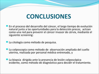 CONCLUSIONES
En el proceso del desarrollo del cáncer, el largo tiempo de evolución
natural junto a las oportunidades para la detección precoz, actúan
como una red para prevenir el cáncer invasor de cérvix, mediante el
siguiente screening:
La citología como método de pesquisa.
La colposcopia como método de observación ampliada del cuello
uterino, realizada por personal médico entrenado, y
La biopsia dirigida ante la presencia de lesión colposcópica
evidente, como método de diagnóstico para decidir el tratamiento.
 
