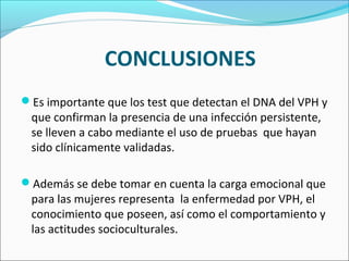 Es importante que los test que detectan el DNA del VPH y
que confirman la presencia de una infección persistente,
se lleven a cabo mediante el uso de pruebas que hayan
sido clínicamente validadas.
Además se debe tomar en cuenta la carga emocional que
para las mujeres representa la enfermedad por VPH, el
conocimiento que poseen, así como el comportamiento y
las actitudes socioculturales.
CONCLUSIONES
 