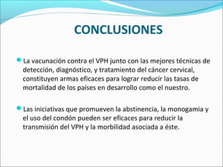 La vacunación contra el VPH junto con las mejores técnicas de
detección, diagnóstico, y tratamiento del cáncer cervical,
constituyen armas eficaces para lograr reducir las tasas de
mortalidad de los países en desarrollo como el nuestro.
Las iniciativas que promueven la abstinencia, la monogamia y
el uso del condón pueden ser eficaces para reducir la
transmisión del VPH y la morbilidad asociada a éste.
CONCLUSIONES
 