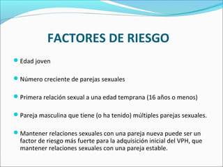 FACTORES DE RIESGO
Edad joven
Número creciente de parejas sexuales
Primera relación sexual a una edad temprana (16 años o menos)
Pareja masculina que tiene (o ha tenido) múltiples parejas sexuales.
Mantener relaciones sexuales con una pareja nueva puede ser un
factor de riesgo más fuerte para la adquisición inicial del VPH, que
mantener relaciones sexuales con una pareja estable.
 