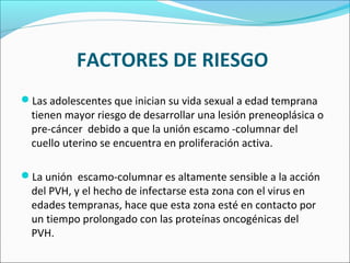 FACTORES DE RIESGO
Las adolescentes que inician su vida sexual a edad temprana
tienen mayor riesgo de desarrollar una lesión preneoplásica o
pre-cáncer debido a que la unión escamo -columnar del
cuello uterino se encuentra en proliferación activa.
La unión escamo-columnar es altamente sensible a la acción
del PVH, y el hecho de infectarse esta zona con el virus en
edades tempranas, hace que esta zona esté en contacto por
un tiempo prolongado con las proteínas oncogénicas del
PVH.
 