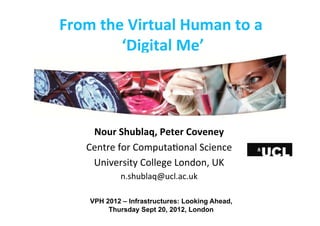 From	
  the	
  Virtual	
  Human	
  to	
  a	
  	
  
‘Digital	
  Me’	
  
Nour	
  Shublaq,	
  Peter	
  Coveney	
  
Centre	
  for	
  Computa-onal	
  Science	
  
University	
  College	
  London,	
  UK	
  
n.shublaq@ucl.ac.uk	
  
VPH 2012 – Infrastructures: Looking Ahead,
Thursday Sept 20, 2012, London
 