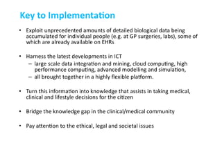 •  Exploit	
  unprecedented	
  amounts	
  of	
  detailed	
  biological	
  data	
  being	
  
accumulated	
  for	
  individual	
  people	
  (e.g.	
  at	
  GP	
  surgeries,	
  labs),	
  some	
  of	
  
which	
  are	
  already	
  available	
  on	
  EHRs	
  
•  Harness	
  the	
  latest	
  developments	
  in	
  ICT	
  
–  large	
  scale	
  data	
  integra-on	
  and	
  mining,	
  cloud	
  compu-ng,	
  high	
  
performance	
  compu-ng,	
  advanced	
  modelling	
  and	
  simula-on,	
  	
  
–  all	
  brought	
  together	
  in	
  a	
  highly	
  ﬂexible	
  plaZorm.	
  	
  
•  Turn	
  this	
  informa-on	
  into	
  knowledge	
  that	
  assists	
  in	
  taking	
  medical,	
  
clinical	
  and	
  lifestyle	
  decisions	
  for	
  the	
  ci-zen	
  
•  Bridge	
  the	
  knowledge	
  gap	
  in	
  the	
  clinical/medical	
  community	
  	
  
•  Pay	
  acen-on	
  to	
  the	
  ethical,	
  legal	
  and	
  societal	
  issues	
  	
  
Key	
  to	
  ImplementaAon	
  
 