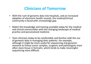Clinicians	
  of	
  Tomorrow	
  
•  With	
  the	
  rush	
  of	
  genomic	
  data	
  into	
  hospitals,	
  and	
  an	
  increased	
  
adop-on	
  of	
  electronic	
  health	
  records,	
  the	
  medical/clinical	
  
community	
  is	
  faced	
  with	
  a	
  knowledge	
  gap.	
  	
  
•  Match	
  the	
  knowledge	
  and	
  training	
  available	
  today	
  for	
  the	
  medical	
  
and	
  clinical	
  communi-es	
  with	
  the	
  changing	
  landscape	
  of	
  medical	
  
prac-ce	
  and	
  personalised	
  medicine	
  
•  Train	
  clinicians	
  today	
  to	
  be	
  comfortable	
  and	
  familiar	
  with	
  the	
  use	
  
of	
  genomic	
  data	
  in	
  managing	
  their	
  pa-ents.	
  For	
  example,	
  
although	
  it	
  might	
  be	
  more	
  useful	
  for	
  sequencing	
  and	
  genomic	
  
research	
  to	
  freeze	
  tumor	
  samples,	
  surgeons	
  and	
  pathologists	
  most	
  
oden	
  store	
  -ssue	
  in	
  formalin,	
  which	
  tends	
  to	
  make	
  meaningful	
  
sequencing	
  more	
  diﬃcult.	
  
	
   	
   	
   	
   	
  	
  
 