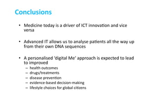 •  Medicine	
  today	
  is	
  a	
  driver	
  of	
  ICT	
  innova-on	
  and	
  vice	
  
versa	
  	
  
•  Advanced	
  IT	
  allows	
  us	
  to	
  analyse	
  pa-ents	
  all	
  the	
  way	
  up	
  
from	
  their	
  own	
  DNA	
  sequences	
  
•  A	
  personalised	
  ‘digital	
  Me‘	
  approach	
  is	
  expected	
  to	
  lead	
  
to	
  improved	
  	
  
–  health	
  outcomes	
  	
  
–  drugs/treatments	
  
–  disease	
  preven-on	
  
–  evidence-­‐based	
  decision-­‐making	
  
–  lifestyle	
  choices	
  for	
  global	
  ci-zens	
  
Conclusions	
  
 