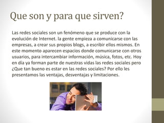 Que son y para que sirven?
Las redes sociales son un fenómeno que se produce con la
evolución de Internet. la gente empieza a comunicarse con las
empresas, a crear sus propios blogs, a escribir ellos mismos. En
este momento aparecen espacios donde comunicarse con otros
usuarios, para intercambiar información, música, fotos, etc. Hoy
en día ya forman parte de nuestras vidas las redes sociales pero
¿Que tan bueno es estar en las redes sociales? Por ello les
presentamos las ventajas, desventajas y limitaciones.
 