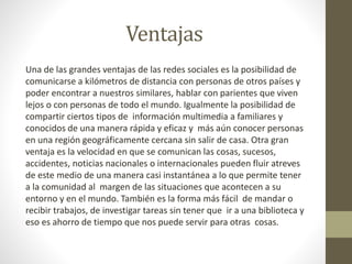 Ventajas
Una de las grandes ventajas de las redes sociales es la posibilidad de
comunicarse a kilómetros de distancia con personas de otros países y
poder encontrar a nuestros similares, hablar con parientes que viven
lejos o con personas de todo el mundo. Igualmente la posibilidad de
compartir ciertos tipos de información multimedia a familiares y
conocidos de una manera rápida y eficaz y más aún conocer personas
en una región geográficamente cercana sin salir de casa. Otra gran
ventaja es la velocidad en que se comunican las cosas, sucesos,
accidentes, noticias nacionales o internacionales pueden fluir atreves
de este medio de una manera casi instantánea a lo que permite tener
a la comunidad al margen de las situaciones que acontecen a su
entorno y en el mundo. También es la forma más fácil de mandar o
recibir trabajos, de investigar tareas sin tener que ir a una biblioteca y
eso es ahorro de tiempo que nos puede servir para otras cosas.
 