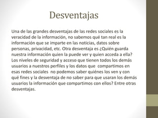 Desventajas
Una de las grandes desventajas de las redes sociales es la
veracidad de la información, no sabemos qué tan real es la
información que se imparte en las noticias, datos sobre
personas, privacidad, etc. Otra desventaja es ¿Quién guarda
nuestra información quien la puede ver y quien acceda a ella?
Los niveles de seguridad y acceso que tienen todos los demás
usuarios a nuestros perfiles y los datos que compartimos en
esas redes sociales no podemos saber quiénes los ven y con
qué fines y la desventaja de no saber para que usaran los demás
usuarios la información que compartimos con ellos? Entre otras
desventajas.
 
