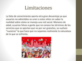 Limitaciones
La falta de conocimiento aporta otra gran desventaja ya que
usuarios no admisibles se unen a estos sitios sin saber la
realidad sobre cómo se maneja una red social. Menores de
edad, usuarios falsos o gente que no conoce los términos de los
servicios que se aportan que no por ser gratuitos, se vuelven
“nuestros” lo que hace que no sepamos realmente la naturaleza
de lo que se enfrenta.
 