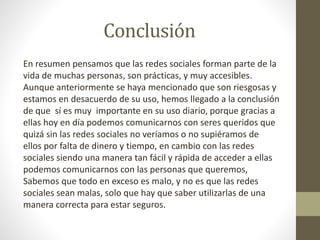 Conclusión
En resumen pensamos que las redes sociales forman parte de la
vida de muchas personas, son prácticas, y muy accesibles.
Aunque anteriormente se haya mencionado que son riesgosas y
estamos en desacuerdo de su uso, hemos llegado a la conclusión
de que sí es muy importante en su uso diario, porque gracias a
ellas hoy en día podemos comunicarnos con seres queridos que
quizá sin las redes sociales no veríamos o no supiéramos de
ellos por falta de dinero y tiempo, en cambio con las redes
sociales siendo una manera tan fácil y rápida de acceder a ellas
podemos comunicarnos con las personas que queremos,
Sabemos que todo en exceso es malo, y no es que las redes
sociales sean malas, solo que hay que saber utilizarlas de una
manera correcta para estar seguros.
 