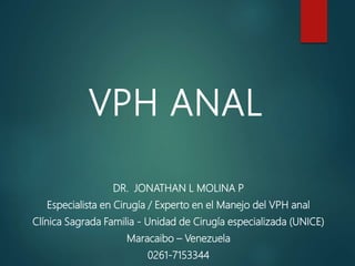 VPH ANAL
DR. JONATHAN L MOLINA P
Especialista en Cirugía / Experto en el Manejo del VPH anal
Clínica Sagrada Familia - Unidad de Cirugía especializada (UNICE)
Maracaibo – Venezuela
0261-7153344
 