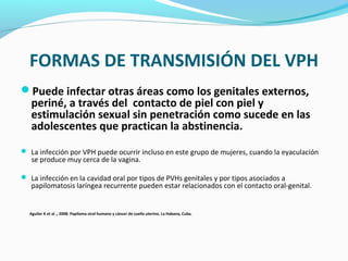 FORMAS DE TRANSMISIÓN DEL VPH
Puede infectar otras áreas como los genitales externos,
periné, a través del contacto de piel con piel y
estimulación sexual sin penetración como sucede en las
adolescentes que practican la abstinencia.
 La infección por VPH puede ocurrir incluso en este grupo de mujeres, cuando la eyaculación
se produce muy cerca de la vagina.
 La infección en la cavidad oral por tipos de PVHs genitales y por tipos asociados a
papilomatosis laríngea recurrente pueden estar relacionados con el contacto oral-genital.
Aguilar K et al ., 2008. Papiloma viral humano y cáncer de cuello uterino. La Habana, Cuba.
 