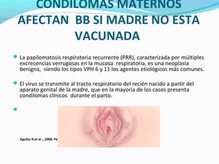 CONDILOMAS MATERNOS
AFECTAN BB SI MADRE NO ESTA
VACUNADA
La papilomatosis respiratoria recurrente (PRR), caracterizada por múltiples
excrecencias verrugosas en la mucosa respiratoria, es una neoplasia
benigna, siendo los tipos VPH 6 y 11 los agentes etiológicos más comunes.
El virus se transmite al tracto respiratorio del recién nacido a partir del
aparato genital de la madre, que en la mayoría de los casos presenta
condilomas clínicos durante el parto.

Aguilar K et al ., 2008. Papiloma viral humano y cáncer de cuello uterino. La Habana, Cuba.
 