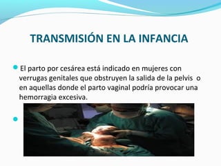 TRANSMISIÓN EN LA INFANCIA
El parto por cesárea está indicado en mujeres con
verrugas genitales que obstruyen la salida de la pelvis o
en aquellas donde el parto vaginal podría provocar una
hemorragia excesiva.

 