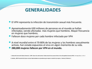 GENERALIDADES
El VPH representa la infección de transmisión sexual más frecuente.
Aproximadamente 630 millones de personas en el mundo se hallan
infectadas; siendo afectadas más mujeres que hombres. Mayor frecuencia
en mujeres que hombres.
Fallecen doce mujeres por cada hombre infectado por VPH
A nivel mundial entre el 70-80% de las mujeres y los hombres sexualmente
activos, han estado expuestos al virus en algún momento de su vida.
280,000 mujeres fallecen por VPH en el mundo.
1. Diestro M; Serrano M; Gómez-Pastrana F., 2007. Cáncer de cuello uterino. Estado actual de las vacunas frente al virus del papiloma humano (VPH). Oncología (Barc.) v.30 n.2
2. Outlook., 2007.Prevención del cáncer cervical: Oportunidades sin precedentes para mejorar la salud de las mujeres. Volumen 23 Número 1.
 