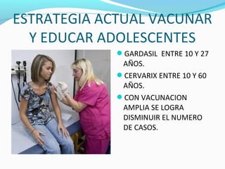 ESTRATEGIA ACTUAL VACUNAR
Y EDUCAR ADOLESCENTES
GARDASIL ENTRE 10 Y 27
AÑOS.
CERVARIX ENTRE 10 Y 60
AÑOS.
CON VACUNACION
AMPLIA SE LOGRA
DISMINUIR EL NUMERO
DE CASOS.
 