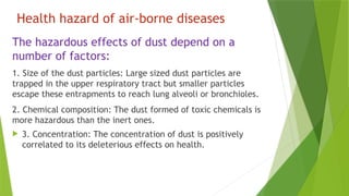 Health hazard of air-borne diseases
The hazardous effects of dust depend on a
number of factors:
1. Size of the dust particles: Large sized dust particles are
trapped in the upper respiratory tract but smaller particles
escape these entrapments to reach lung alveoli or bronchioles.
2. Chemical composition: The dust formed of toxic chemicals is
more hazardous than the inert ones.
 3. Concentration: The concentration of dust is positively
correlated to its deleterious effects on health.
 