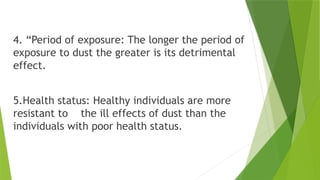 4. “Period of exposure: The longer the period of
exposure to dust the greater is its detrimental
effect.
5.Health status: Healthy individuals are more
resistant to the ill effects of dust than the
individuals with poor health status.
 