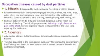 Occupation diseases caused by dust particles
 1. Silicosis: It is caused by dust containing free silica or silicon-dioxide.
 It is seen commonly in the workers employed in various mines, viz. Coal, mica,
gold, silver, zinc and manganese mines and in industries like pottery and
ceramics, construction work, sand blasting, metal grinding, rock mining, etc.
 Particles between 0.5 to 3.0 µ are the most dangerous as they reach the
interior of the lung. The initial symptoms are, irritating cough, dyspnoea and
pain in the chest. Chronic exposure results in impairment of the total lung
capacity due to fibrosis.
 2. Asbestosis:
 Asbestosis a silicate, is highly resistant to heat and moisture making it a deadly
hazard.
 The dust deposited in the lungs causes pulmonary fibrosis leading to respiratory
insufficiency and death. In most severe cases it causes cancer of bronchi and
gastrointestinal tract.
 