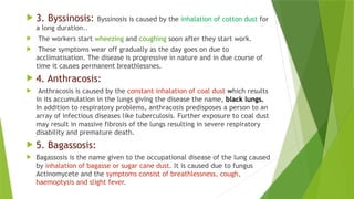  3. Byssinosis: Byssinosis is caused by the inhalation of cotton dust for
a long duration..
 The workers start wheezing and coughing soon after they start work.
 These symptoms wear off gradually as the day goes on due to
acclimatisation. The disease is progressive in nature and in due course of
time it causes permanent breathlessnes.
 4. Anthracosis:
 Anthracosis is caused by the constant inhalation of coal dust which results
in its accumulation in the lungs giving the disease the name, black lungs.
In addition to respiratory problems, anthracosis predisposes a person to an
array of infectious diseases like tuberculosis. Further exposure to coal dust
may result in massive fibrosis of the lungs resulting in severe respiratory
disability and premature death.
 5. Bagassosis:
 Bagassosis is the name given to the occupational disease of the lung caused
by inhalation of bagasse or sugar cane dust. It is caused due to fungus
Actinomycete and the symptoms consist of breathlessness, cough,
haemoptysis and slight fever.
 